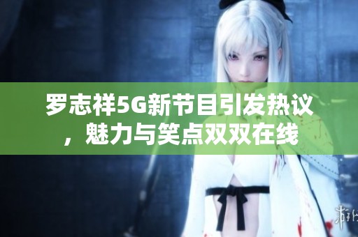 罗志祥5G新节目引发热议，魅力与笑点双双在线