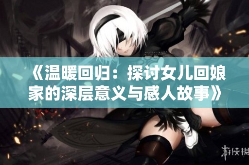 《温暖回归：探讨女儿回娘家的深层意义与感人故事》