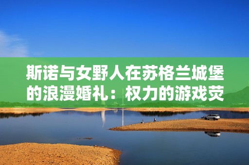 斯诺与女野人在苏格兰城堡的浪漫婚礼：权力的游戏荧幕情缘再续爱之篇