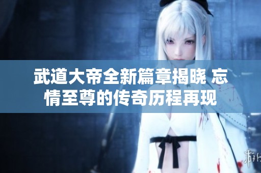 武道大帝全新篇章揭晓 忘情至尊的传奇历程再现