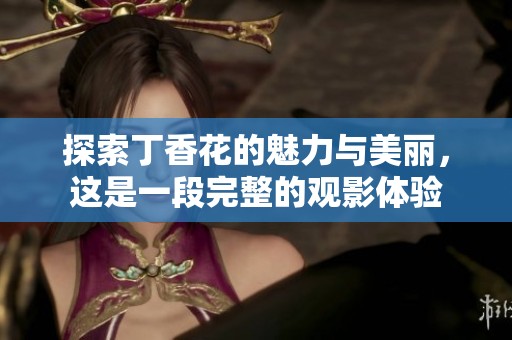 探索丁香花的魅力与美丽，这是一段完整的观影体验