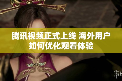 腾讯视频正式上线 海外用户如何优化观看体验