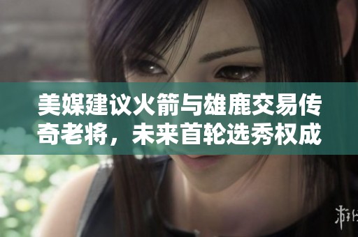 美媒建议火箭与雄鹿交易传奇老将，未来首轮选秀权成焦点