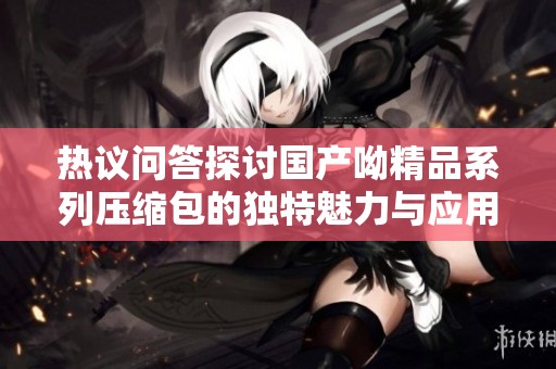 热议问答探讨国产呦精品系列压缩包的独特魅力与应用