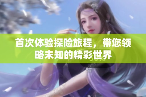 首次体验探险旅程，带您领略未知的精彩世界
