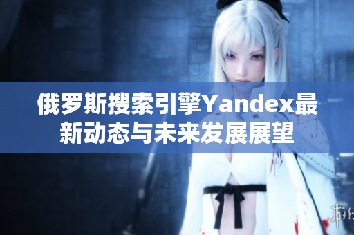 俄罗斯搜索引擎Yandex最新动态与未来发展展望