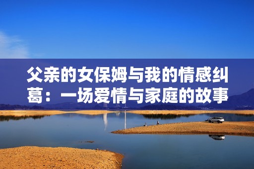 父亲的女保姆与我的情感纠葛：一场爱情与家庭的故事