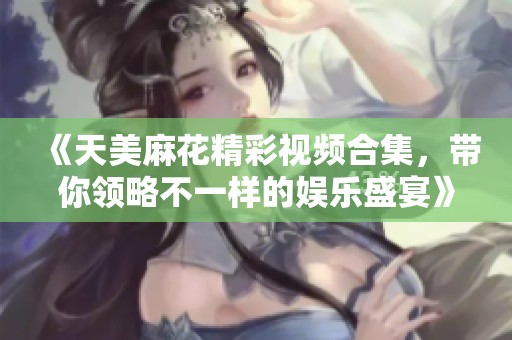 《天美麻花精彩视频合集，带你领略不一样的娱乐盛宴》
