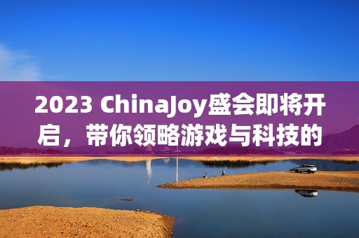 2023 ChinaJoy盛会即将开启，带你领略游戏与科技的无限魅力