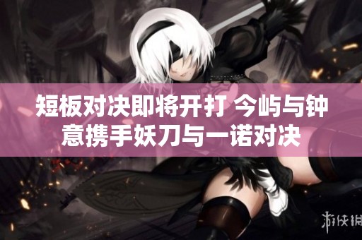 短板对决即将开打 今屿与钟意携手妖刀与一诺对决