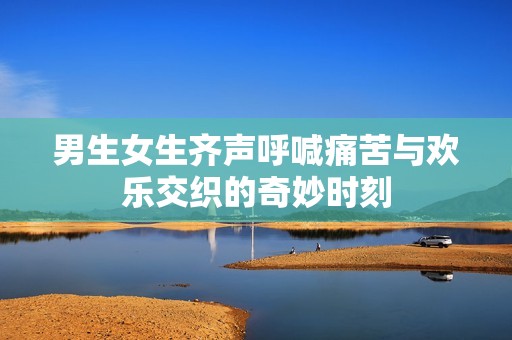 男生女生齐声呼喊痛苦与欢乐交织的奇妙时刻