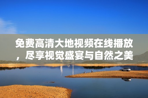 免费高清大地视频在线播放，尽享视觉盛宴与自然之美
