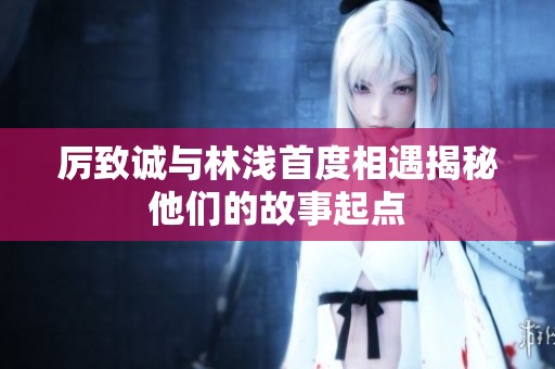 厉致诚与林浅首度相遇揭秘他们的故事起点