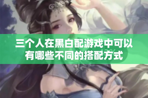 三个人在黑白配游戏中可以有哪些不同的搭配方式