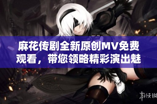 麻花传剧全新原创MV免费观看，带您领略精彩演出魅力