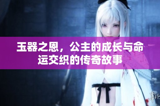 玉器之恩，公主的成长与命运交织的传奇故事
