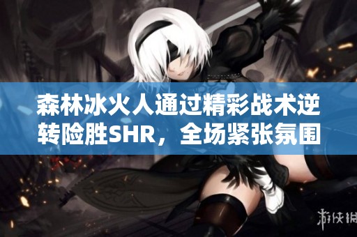森林冰火人通过精彩战术逆转险胜SHR，全场紧张氛围令人难忘