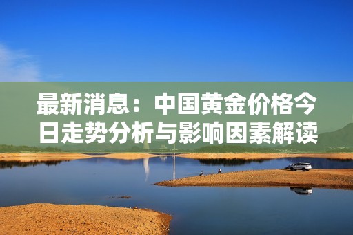最新消息：中国黄金价格今日走势分析与影响因素解读