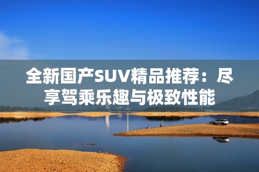 全新国产SUV精品推荐：尽享驾乘乐趣与极致性能