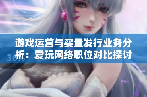 游戏运营与买量发行业务分析：爱玩网络职位对比探讨