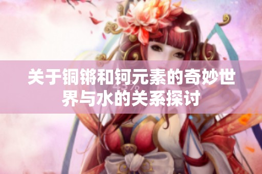 关于铜锵和钶元素的奇妙世界与水的关系探讨