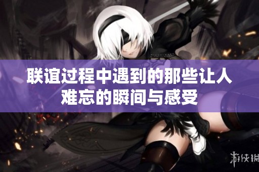 联谊过程中遇到的那些让人难忘的瞬间与感受