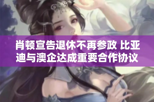 肖顿宣告退休不再参政 比亚迪与澳企达成重要合作协议