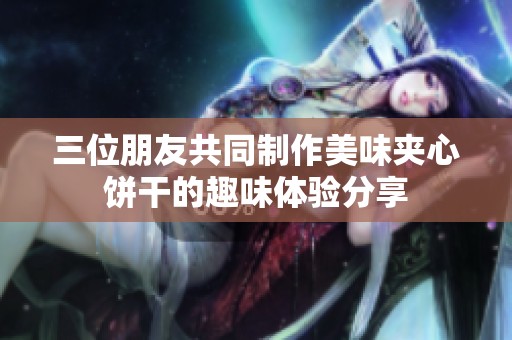 三位朋友共同制作美味夹心饼干的趣味体验分享