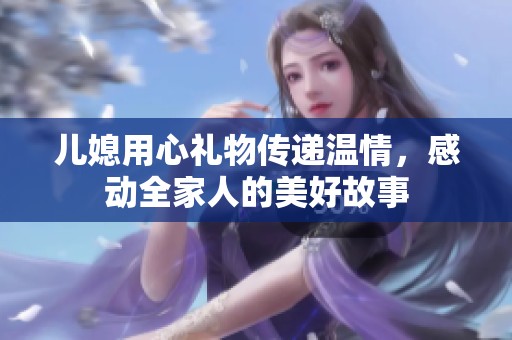 儿媳用心礼物传递温情，感动全家人的美好故事