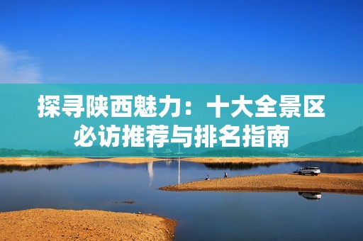 探寻陕西魅力：十大全景区必访推荐与排名指南