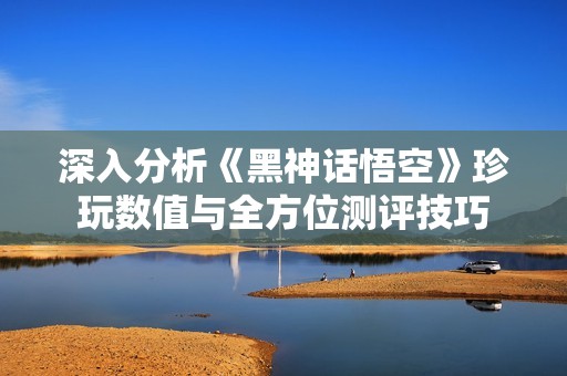 深入分析《黑神话悟空》珍玩数值与全方位测评技巧
