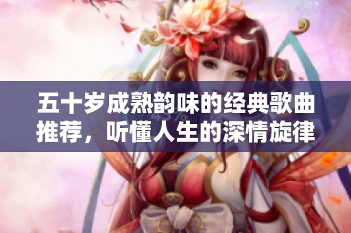 五十岁成熟韵味的经典歌曲推荐，听懂人生的深情旋律