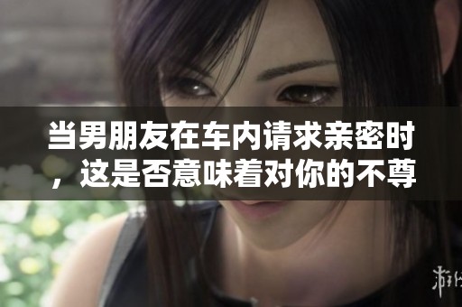 当男朋友在车内请求亲密时，这是否意味着对你的不尊重