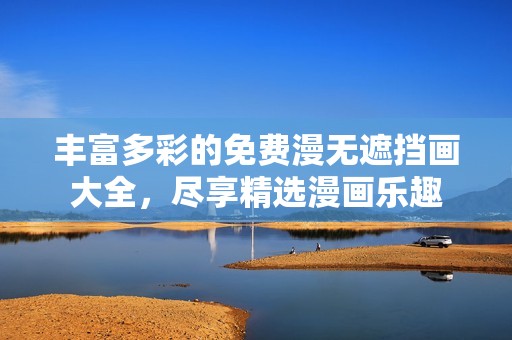 丰富多彩的免费漫无遮挡画大全，尽享精选漫画乐趣