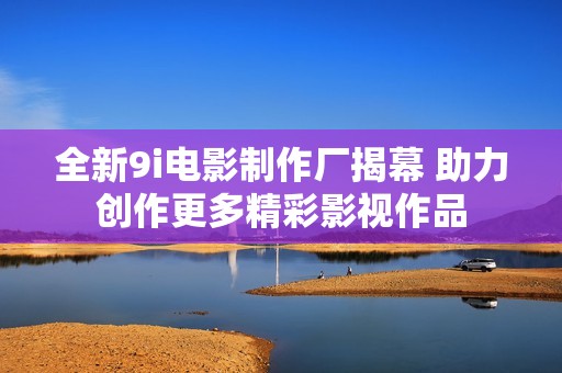 全新9i电影制作厂揭幕 助力创作更多精彩影视作品