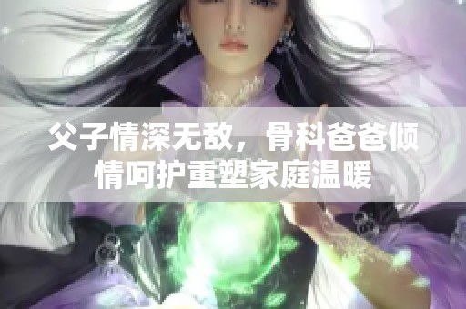 父子情深无敌，骨科爸爸倾情呵护重塑家庭温暖