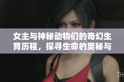 女主与神秘动物们的奇幻生育历程，探寻生命的奥秘与奇迹