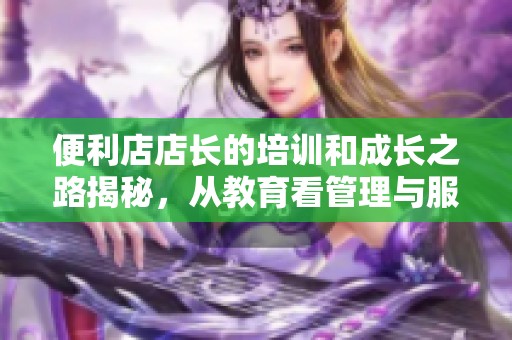 便利店店长的培训和成长之路揭秘，从教育看管理与服务理念