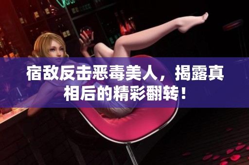宿敌反击恶毒美人，揭露真相后的精彩翻转！