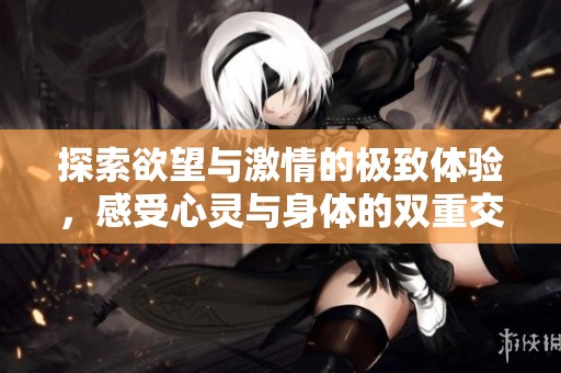 探索欲望与激情的极致体验，感受心灵与身体的双重交融