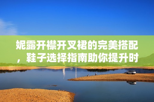 妮露开襟开叉裙的完美搭配，鞋子选择指南助你提升时尚感