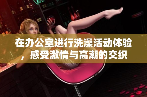在办公室进行洗澡活动体验，感受激情与高潮的交织