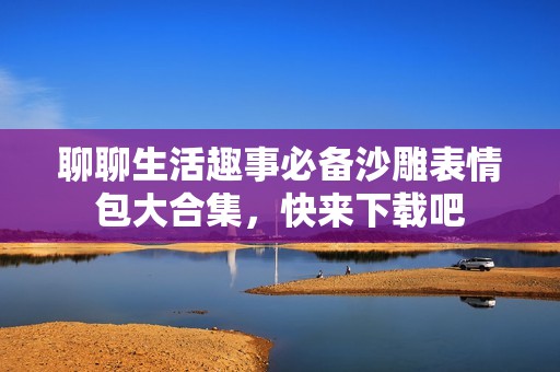 聊聊生活趣事必备沙雕表情包大合集，快来下载吧