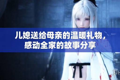 儿媳送给母亲的温暖礼物，感动全家的故事分享