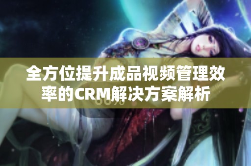 全方位提升成品视频管理效率的CRM解决方案解析