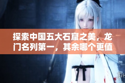 探索中国五大石窟之美，龙门名列第一，其余哪个更值得游览呢