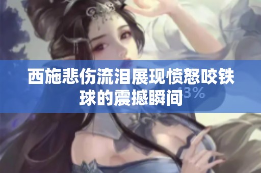 西施悲伤流泪展现愤怒咬铁球的震撼瞬间