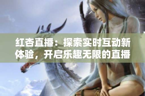 红杏直播：探索实时互动新体验，开启乐趣无限的直播之旅