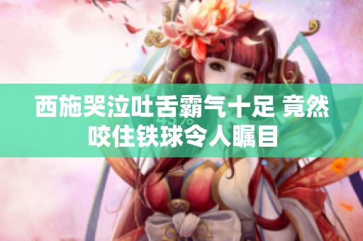 西施哭泣吐舌霸气十足 竟然咬住铁球令人瞩目