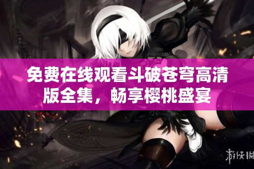免费在线观看斗破苍穹高清版全集，畅享樱桃盛宴